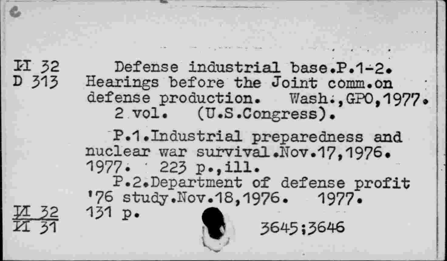 ﻿ri 32
D 315
Defense industrial base.P.1-2* Hearings before the Joint comm.on defense production. Wash;,GPO,1977»
2 vol. (U.S.Congress)•
P.1 .Industrial preparedness and nuclear war survival.Nov.17,1976. 1977. ' 223 p.,ill.
P.2.Department of defense profit ’76 study.Nov.18,1976.	1977*
151 p. A
»	3643 ;3646